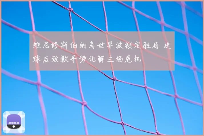 维尼修斯伯纳乌世界波锁定胜局 进球后致歉手势化解主场危机