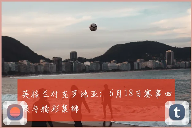 英格兰对克罗地亚:6月18日赛事回顾与精彩集锦