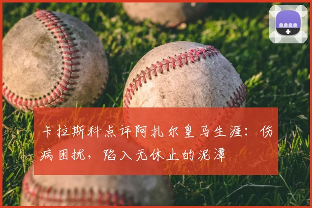 卡拉斯科点评阿扎尔皇马生涯:伤病困扰,陷入无休止的泥潭
