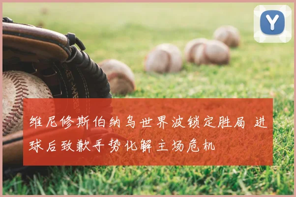 维尼修斯伯纳乌世界波锁定胜局 进球后致歉手势化解主场危机
