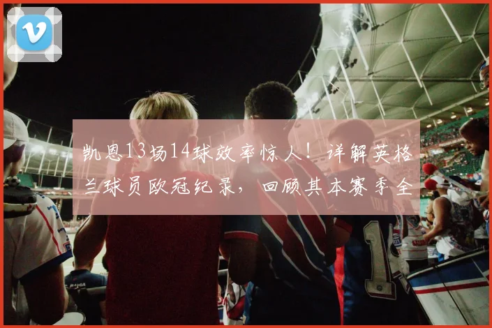 凯恩13场14球效率惊人!详解英格兰球员欧冠纪录,回顾其本赛季全部进球