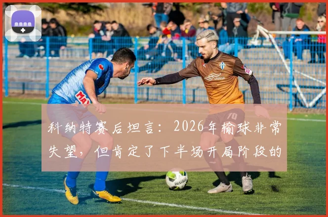 科纳特赛后坦言：2026年输球非常失望，但肯定了下半场开局阶段的表现，利物浦球迷怎么看？