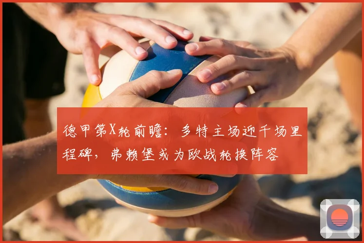 德甲第X轮前瞻：多特主场迎千场里程碑，弗赖堡或为欧战轮换阵容