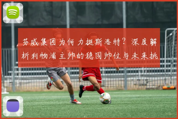 芬威集团为何力挺斯洛特？深度解析利物浦主帅的稳固帅位与未来挑战